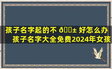 孩子名字起的不 🐱 好怎么办（孩子名字大全免费2024年女孩取名 🐛 ）